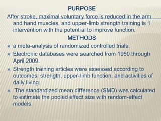 PURPOSE
After stroke, maximal voluntary force is reduced in the arm
and hand muscles, and upper-limb strength training is 1
intervention with the potential to improve function.
METHODS
 a meta-analysis of randomized controlled trials.
 Electronic databases were searched from 1950 through
April 2009.
 Strength training articles were assessed according to
outcomes: strength, upper-limb function, and activities of
daily living.
 The standardized mean difference (SMD) was calculated
to estimate the pooled effect size with random-effect
models.
 