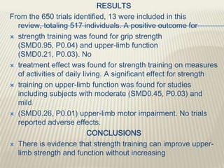 RESULTS
From the 650 trials identified, 13 were included in this
review, totaling 517 individuals. A positive outcome for
 strength training was found for grip strength
(SMD0.95, P0.04) and upper-limb function
(SMD0.21, P0.03). No
 treatment effect was found for strength training on measures
of activities of daily living. A significant effect for strength
 training on upper-limb function was found for studies
including subjects with moderate (SMD0.45, P0.03) and
mild
 (SMD0.26, P0.01) upper-limb motor impairment. No trials
reported adverse effects.
CONCLUSIONS
 There is evidence that strength training can improve upper-
limb strength and function without increasing
 