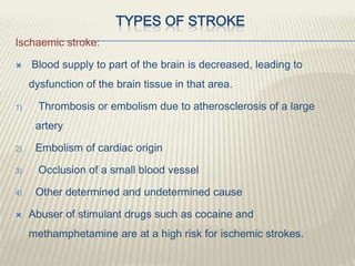 TYPES OF STROKE
Ischaemic stroke:
 Blood supply to part of the brain is decreased, leading to
dysfunction of the brain tissue in that area.
1) Thrombosis or embolism due to atherosclerosis of a large
artery
2) Embolism of cardiac origin
3) Occlusion of a small blood vessel
4) Other determined and undetermined cause
 Abuser of stimulant drugs such as cocaine and
methamphetamine are at a high risk for ischemic strokes.
 