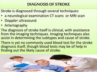 DIAGNOSISOF STROKE
Stroke is diagnosed through several techniques:
• a neurological examination CT scans or MRI scan
• Doppler ultrasound
• Arteriography
The diagnosis of stroke itself is clinical, with assistance
from the imaging techniques. Imaging techniques also
assist in determining the subtypes and cause of stroke.
There is yet no commonly used blood test for the stroke
diagnosis itself, though blood tests may be of help in
finding out the likely cause of stroke.
 