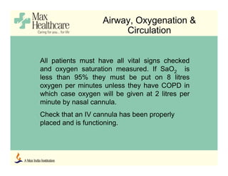 Airway, Oxygenation &
Circulation
All patients must have all vital signs checked
and oxygen saturation measured. If SaO2 is
less than 95% they must be put on 8 litres
oxygen per minutes unless they have COPD in
which case oxygen will be given at 2 litres per
minute by nasal cannula.
Check that an IV cannula has been properly
placed and is functioning.
 