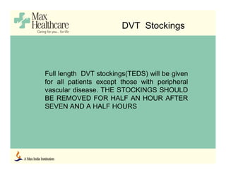 DVT Stockings
Full length DVT stockings(TEDS) will be given
for all patients except those with peripheral
vascular disease. THE STOCKINGS SHOULD
BE REMOVED FOR HALF AN HOUR AFTER
SEVEN AND A HALF HOURS
 