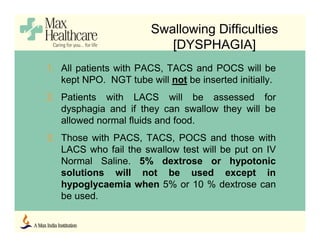 Swallowing Difficulties
[DYSPHAGIA]
1. All patients with PACS, TACS and POCS will be
kept NPO. NGT tube will not be inserted initially.
2. Patients with LACS will be assessed for
dysphagia and if they can swallow they will be
allowed normal fluids and food.
3. Those with PACS, TACS, POCS and those with
LACS who fail the swallow test will be put on IV
Normal Saline. 5% dextrose or hypotonic
solutions will not be used except in
hypoglycaemia when 5% or 10 % dextrose can
be used.
 