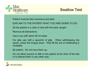 Swallow Test
1. Patient must be fully conscious and alert.
2. EXPLAIN TO THE PATIENT WHAT YOU ARE GOING TO DO.
3. Sit the patient in a chair or bed with the back upright.
4. Remove all distractions.
5. Use a cup with about 50 ml water.
6. For jelly use half a spoonful of jelly. When withdrawing the
spoon, press the tongue down. Wait till the act of swallowing is
complete.
7. Be patient. Do not hurry them up.
8. Do not allow anyone to talk to the patient at the time of the test
or to distract them in any other way.
 