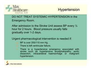Hypertension
DO NOT TREAT SYSTEMIC HYPERTENSION in the
Emergency Room.
After admission to the Stroke Unit assess BP every ½
hour for 2 hours. Blood pressure usually falls
gradually over 1-2 days.
Urgent pharmacological intervention is needed if:
a) BP is over 200/110 mm Hg.
b) There is left ventricular failure.
c) There is a hypertensive emergency associated with
stroke such as hypertensive encephalopathy, aortic
dissection, intracerebral haemorrhage or malignant
hypertension.
 