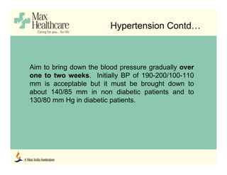 Aim to bring down the blood pressure gradually over
one to two weeks. Initially BP of 190-200/100-110
mm is acceptable but it must be brought down to
about 140/85 mm in non diabetic patients and to
130/80 mm Hg in diabetic patients.
Hypertension Contd…
 