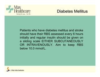 Diabetes Mellitus
Patients who have diabetes mellitus and stroke
should have their RBS assessed every 6 hours
initially and regular insulin should be given on
a sliding scale EITHER SUBCUTANEOUSLY
OR INTRAVENOUSLY. Aim to keep RBS
below 10.0 mmol/L.
 