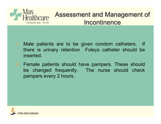 Assessment and Management of
Incontinence
1. Male patients are to be given condom catheters. If
there is urinary retention Foleys catheter should be
inserted.
2. Female patients should have pampers. These should
be changed frequently. The nurse should check
pampers every 2 hours.
 