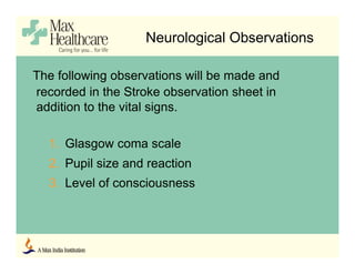Neurological Observations
The following observations will be made and
recorded in the Stroke observation sheet in
addition to the vital signs.
1. Glasgow coma scale
2. Pupil size and reaction
3. Level of consciousness
 