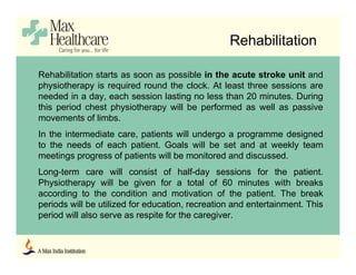 Rehabilitation
Rehabilitation starts as soon as possible in the acute stroke unit and
physiotherapy is required round the clock. At least three sessions are
needed in a day, each session lasting no less than 20 minutes. During
this period chest physiotherapy will be performed as well as passive
movements of limbs.
In the intermediate care, patients will undergo a programme designed
to the needs of each patient. Goals will be set and at weekly team
meetings progress of patients will be monitored and discussed.
Long-term care will consist of half-day sessions for the patient.
Physiotherapy will be given for a total of 60 minutes with breaks
according to the condition and motivation of the patient. The break
periods will be utilized for education, recreation and entertainment. This
period will also serve as respite for the caregiver.
 