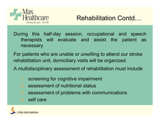 During this half-day session, occupational and speech
therapists will evaluate and assist the patient as
necessary.
For patients who are unable or unwilling to attend our stroke
rehabilitation unit, domiciliary visits will be organized.
A multidisciplinary assessment of rehabilitation must include
1. screening for cognitive impairment
2. assessment of nutritional status
3. assessment of problems with communications
4. self care
Rehabilitation Contd…
 