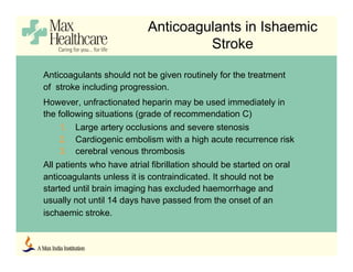 Anticoagulants in Ishaemic
Stroke
Anticoagulants should not be given routinely for the treatment
of stroke including progression.
However, unfractionated heparin may be used immediately in
the following situations (grade of recommendation C)
1. Large artery occlusions and severe stenosis
2. Cardiogenic embolism with a high acute recurrence risk
3. cerebral venous thrombosis
All patients who have atrial fibrillation should be started on oral
anticoagulants unless it is contraindicated. It should not be
started until brain imaging has excluded haemorrhage and
usually not until 14 days have passed from the onset of an
ischaemic stroke.
 