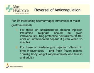 Reversal of Anticoagulation
For life threatening haemorrhage( intracranial or major
gastrointestinal)
1. For those on unfractionated heparin Injection
Protamine Sulphate should be given
intravenously. 1mg protamine neutralizes 80-100
units of unfractionated heparin if given within 15
minutes.
2. For those on warfarin give Injection Vitamin K1
5mg intravenously and fresh frozen plasma
15ml/kg body weight (approximately one litre in
and adult.)
 