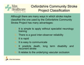 Oxfordshire Community Stroke
Project Classification
Although there are many ways in which stroke maybe
classified the one used by the Oxfordshire Community
Stroke Project has many advantages:
1. It is simple to apply without specialist neurology
training
2. There is a good inter-observer reliability
3. It is rapid
4. It is easy to communicate
5. It predicts death, long term disability and
recurrent stroke
6. It relates to the underlying vascular occlusion
 
