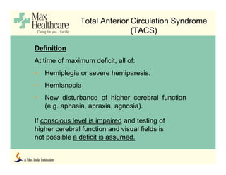 Total Anterior Circulation Syndrome
(TACS)
Definition
At time of maximum deficit, all of:
• Hemiplegia or severe hemiparesis.
• Hemianopia
• New disturbance of higher cerebral function
(e.g. aphasia, apraxia, agnosia).
If conscious level is impaired and testing of
higher cerebral function and visual fields is
not possible a deficit is assumed.
 