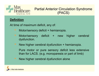 Partial Anterior Circulation Syndrome
(PACS)
Definition
At time of maximum deficit, any of:
• Motor/sensory deficit + hemianopia.
• Motor/sensory deficit + new higher cerebral
dysfunction.
• New higher cerebral dysfunction + hemianopia.
Pure motor or pure sensory deficit less extensive
than for LACS. (e.g. monoparesis or part of limb)
• New higher cerebral dysfunction alone
 