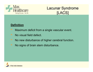 Lacunar Syndrome
[LACS]
Definition
• Maximum deficit from a single vascular event.
• No visual field defect.
• No new disturbance of higher cerebral function.
• No signs of brain stem disturbance.
 