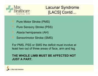 Lacunar Syndrome
[LACS] Contd…
• Pure Motor Stroke (PMS)
• Pure Sensory Stroke (PSS)
• Ataxia hemiparesis (AH)
• Sensorimotor Stroke (SMS)
For PMS, PSS or SMS the deficit must involve at
least two out of three areas of face, arm and leg.
THE WHOLE LIMB MUST BE AFFECTED NOT
JUST A PART.
 