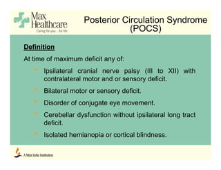 Posterior Circulation Syndrome
(POCS)
Definition
At time of maximum deficit any of:
• Ipsilateral cranial nerve palsy (III to XII) with
contralateral motor and or sensory deficit.
• Bilateral motor or sensory deficit.
• Disorder of conjugate eye movement.
• Cerebellar dysfunction without ipsilateral long tract
deficit.
• Isolated hemianopia or cortical blindness.
 