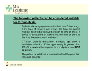The following patients can be considered suitable
for thrombolysis:
1. Patients whose symptoms started less than 3 hours ago.
If the time of onset is not known, the time the patient
was last seen to be well will be taken as time of onset. If
stroke is discovered on waking up, the time of onset is
the time the patient went to sleep.
2. CT scan brain is mandatory. It should not show a
multilobar infarction. If the hypodensity is greater than
1/3 of the cerebral hemisphere thrombolysis should NOT
be given.
3. The patient or relatives should understand the potential
risks and benefits.
 