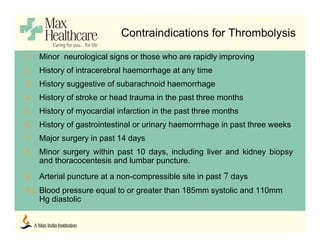 Contraindications for Thrombolysis
1. Minor neurological signs or those who are rapidly improving
2. History of intracerebral haemorrhage at any time
3. History suggestive of subarachnoid haemorrhage
4. History of stroke or head trauma in the past three months
5. History of myocardial infarction in the past three months
6. History of gastrointestinal or urinary haemorrrhage in past three weeks
7. Major surgery in past 14 days
8. Minor surgery within past 10 days, including liver and kidney biopsy
and thoracocentesis and lumbar puncture.
9. Arterial puncture at a non-compressible site in past 7 days
10. Blood pressure equal to or greater than 185mm systolic and 110mm
Hg diastolic
 