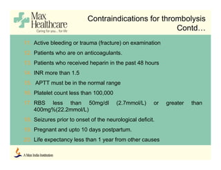 11. Active bleeding or trauma (fracture) on examination
12. Patients who are on anticoagulants.
13. Patients who received heparin in the past 48 hours
14. INR more than 1.5
15. APTT must be in the normal range
16. Platelet count less than 100,000
17. RBS less than 50mg/dl (2.7mmol/L) or greater than
400mg%(22.2mmol/L)
18. Seizures prior to onset of the neurological deficit.
19. Pregnant and upto 10 days postpartum.
20. Life expectancy less than 1 year from other causes
Contraindications for thrombolysis
Contd…
 
