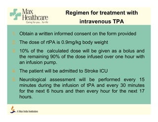 1. Obtain a written informed consent on the form provided
2. The dose of rtPA is 0.9mg/kg body weight
3. 10% of the calculated dose will be given as a bolus and
the remaining 90% of the dose infused over one hour with
an infusion pump.
4. The patient will be admitted to Stroke ICU
5. Neurological assessment will be performed every 15
minutes during the infusion of tPA and every 30 minutes
for the next 6 hours and then every hour for the next 17
hours.
Regimen for treatment with
intravenous TPA
 