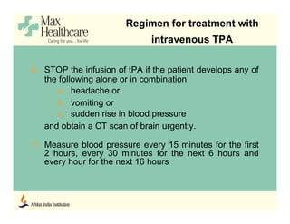 6. STOP the infusion of tPA if the patient develops any of
the following alone or in combination:
a. headache or
b. vomiting or
c. sudden rise in blood pressure
and obtain a CT scan of brain urgently.
7. Measure blood pressure every 15 minutes for the first
2 hours, every 30 minutes for the next 6 hours and
every hour for the next 16 hours
Regimen for treatment with
intravenous TPA
 