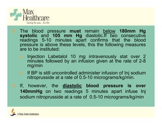 8. The blood pressure must remain below 180mm Hg
systolic and 105 mm Hg diastolic.If two consecutive
readings 5-10 minutes apart confirms that the blood
pressure is above these levels, this the following measures
are to be instituted:
a. Injection Labetalol 10 mg intravenously stat over 2
minutes followed by an infusion given at the rate of 2-8
mg/min
b. If BP is still uncontrolled administer infusion of Inj sodium
nitroprusside at a rate of 0.5-10 micrograms/kg/min.
9. If, however, the diastolic blood pressure is over
140mmHg on two readings 5 minutes apart infuse Inj
sodium nitroprusside at a rate of 0.5-10 micrograms/kg/min
 