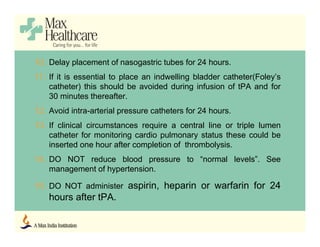 10. Delay placement of nasogastric tubes for 24 hours.
11. If it is essential to place an indwelling bladder catheter(Foley’s
catheter) this should be avoided during infusion of tPA and for
30 minutes thereafter.
12. Avoid intra-arterial pressure catheters for 24 hours.
13. If clinical circumstances require a central line or triple lumen
catheter for monitoring cardio pulmonary status these could be
inserted one hour after completion of thrombolysis.
14. DO NOT reduce blood pressure to “normal levels”. See
management of hypertension.
15. DO NOT administer aspirin, heparin or warfarin for 24
hours after tPA.
 