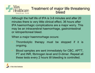 Treatment of major life threatening
bleed
Although the half life of tPA is 3-8 minutes and after 20
minutes there is very little clinical effect, 36 hours after
tPA haemorrhagic complications are a major worry. This
may be an intracerebral haemorrhage, gastrointestinal
or retroperitoneal bleed.
When a major haemmorhage occurs:
• Thrombolytic therapy must be stopped if it is
ongoing.
• Blood samples are sent immediately for CBC, APTT,
PT and INR, fibrinogen level and D-dimer. Repeat all
these tests every 2 hours till bleeding is controlled.
 
