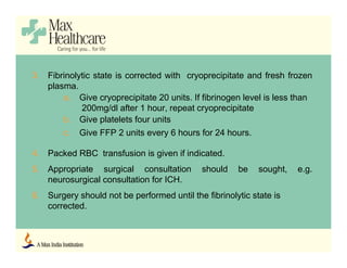 3. Fibrinolytic state is corrected with cryoprecipitate and fresh frozen
plasma.
a. Give cryoprecipitate 20 units. If fibrinogen level is less than
200mg/dl after 1 hour, repeat cryoprecipitate
b. Give platelets four units
c. Give FFP 2 units every 6 hours for 24 hours.
4. Packed RBC transfusion is given if indicated.
5. Appropriate surgical consultation should be sought, e.g.
neurosurgical consultation for ICH.
6. Surgery should not be performed until the fibrinolytic state is
corrected.
 