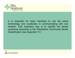 It is important for team members to use the same
terminology and vocabulary in communicating with one
another. One important way is to classify the stroke
syndrome according to the Oxfordshire Community Stroke
Classification (see Appendix “A”)
 