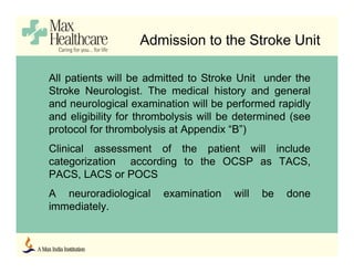Admission to the Stroke Unit
All patients will be admitted to Stroke Unit under the
Stroke Neurologist. The medical history and general
and neurological examination will be performed rapidly
and eligibility for thrombolysis will be determined (see
protocol for thrombolysis at Appendix “B”)
Clinical assessment of the patient will include
categorization according to the OCSP as TACS,
PACS, LACS or POCS
A neuroradiological examination will be done
immediately.
 