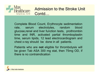 Complete Blood Count, Erythrocyte sedimentation
rate, serum electrolytes, random blood
glucose,renal and liver function tests, prothrombin
time and INR, activated partial thromboplastin
time, serum lipids, 12 lead electrocardiogram and
chest x-ray should be done in all patients.
Patients who are not eligible for thrombolysis will
be given Tab ASA 300 mg stat, then 75mg OD, if
there is no contraindication
Admission to the Stroke Unit
Contd…
 