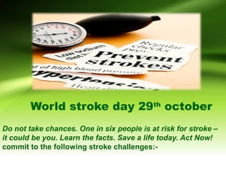 World stroke day 29th october 
Do not take chances. One in six people is at risk for stroke – 
it could be you. Learn the facts. Save a life today. Act Now! 
commit to the following stroke challenges:- 
www.shilpsnutrilife.com 
 
