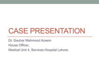CASE PRESENTATION 
Dr. Gauhar Mahmood Azeem 
House Officer, 
Medical Unit 4, Services Hospital Lahore. 
 