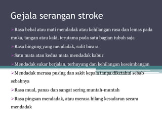 Gejala serangan stroke
Rasa bebal atau mati mendadak atau kehilangan rasa dan lemas pada
muka, tangan atau kaki, terutama pada satu bagian tubuh saja
Rasa bingung yang mendadak, sulit bicara
Satu mata atau kedua mata mendadak kabur
Mendadak sukar berjalan, terhuyung dan kehilangan keseimbangan
Mendadak merasa pusing dan sakit kepala tanpa diketahui sebab
sebabnya
Rasa mual, panas dan sangat sering muntah-muntah
Rasa pingsan mendadak, atau merasa hilang kesadaran secara
mendadak
 