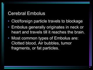 Cerebral Embolus
• Clot/foreign particle travels to blockage
• Embolus generally originates in neck or
heart and travels till it reaches the brain.
• Most common types of Embolus are:
Clotted blood, Air bubbles, tumor
fragments, or fat particles.
 