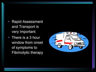 • Rapid Assessment
and Transport is
very important
• There is a 3 hour
window from onset
of symptoms to
Fibrinolytic therapy
 