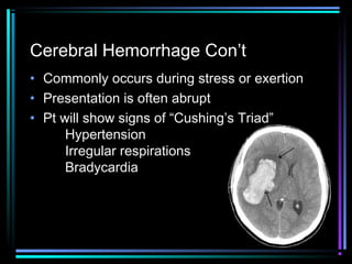 Cerebral Hemorrhage Con’t
• Commonly occurs during stress or exertion
• Presentation is often abrupt
• Pt will show signs of “Cushing’s Triad”
Hypertension
Irregular respirations
Bradycardia
 