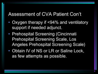 Assessment of CVA Patient Con’t
• Oxygen therapy if <94% and ventilatory
support if needed adjunct.
• Prehospital Screening (Cincinnati
Prehospital Screening Scale, Los
Angeles Prehospital Screening Scale)
• Obtain IV of NS or LR or Saline Lock,
as few attempts as possible.
 