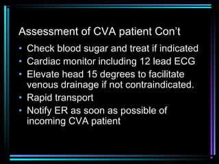 Assessment of CVA patient Con’t
• Check blood sugar and treat if indicated
• Cardiac monitor including 12 lead ECG
• Elevate head 15 degrees to facilitate
venous drainage if not contraindicated.
• Rapid transport
• Notify ER as soon as possible of
incoming CVA patient
 