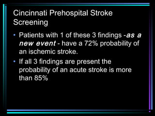 Cincinnati Prehospital Stroke
Screening
• Patients with 1 of these 3 findings -as aas a
new eventnew event - have a 72% probability of
an ischemic stroke.
• If all 3 findings are present the
probability of an acute stroke is more
than 85%
 