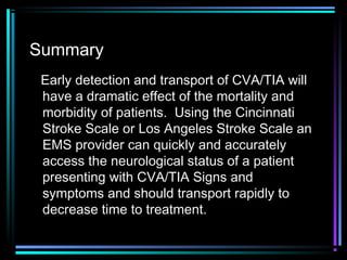 Summary
Early detection and transport of CVA/TIA will
have a dramatic effect of the mortality and
morbidity of patients. Using the Cincinnati
Stroke Scale or Los Angeles Stroke Scale an
EMS provider can quickly and accurately
access the neurological status of a patient
presenting with CVA/TIA Signs and
symptoms and should transport rapidly to
decrease time to treatment.
 