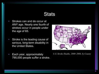 Stats
• Strokes can and do occur at
ANY age. Nearly one fourth of
strokes occur in people under
the age of 65.
• Stroke is the leading cause of
serious, long-term disability in
the United States.
• Each year, approximately
795,000 people suffer a stroke. 
U.S. Stroke Deaths, 2000–2006, by County
 