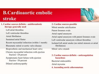 1. Cardiac sources definite - antithrombotic
therapy generally used
Left atrial thrombus
Left ventricular thrombus
Atrial fibrillation
Sustained atrial flutter
Recent myocardial infarction (within 1 month)
Rheumatic mitral or aortic valve disease
Bioprosthetic and mechanical heart valve
Chronic myocardial infarction with ejection
fraction <28 percent
Symptomatic heart failure with ejection
fraction <30 percent
Dilated cardiomyopathy
B.Cardioaortic embolic
stroke
2. Cardiac sources possible
Mitral annular calcification
Patent foramen ovale
Atrial septal aneurysm
Atrial septal aneurysm with patent foramen ovale
Left ventricular aneurysm without thrombus
Isolated left atrial smoke (no mitral stenosis or atrial
fibrillation)
Mitral valve strands
3. Cardiac sources definite - anticoagulation
hazardous
Bacterial endocarditis
Atrial myxoma
4. Ascending aortic atheromatous disease
 