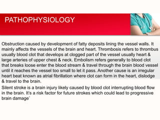 Obstruction caused by development of fatty deposits lining the vessel walls. It
mainly affects the vessels of the brain and heart. Thrombosis refers to thrombus
usually blood clot that develops at clogged part of the vessel usually heart &
large arteries of upper chest & neck. Embolism refers generally to blood clot
that breaks loose enter the blood stream & travel through the brain blood vessel
until it reaches the vessel too small to let it pass. Another cause is an irregular
heart beat known as atrial fibrillation where clot can form in the heart, dislodge
& travel to the brain.
Silent stroke is a brain injury likely caused by blood clot interrupting blood flow
in the brain. It’s a risk factor for future strokes which could lead to progressive
brain damage`
PATHOPHYSIOLOGY
 