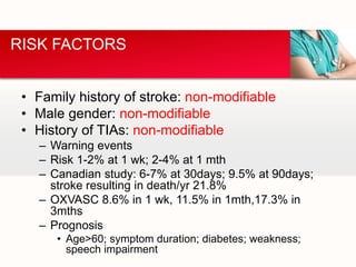 • Family history of stroke: non-modifiable
• Male gender: non-modifiable
• History of TIAs: non-modifiable
– Warning events
– Risk 1-2% at 1 wk; 2-4% at 1 mth
– Canadian study: 6-7% at 30days; 9.5% at 90days;
stroke resulting in death/yr 21.8%
– OXVASC 8.6% in 1 wk, 11.5% in 1mth,17.3% in
3mths
– Prognosis
• Age>60; symptom duration; diabetes; weakness;
speech impairment
RISK FACTORS
 