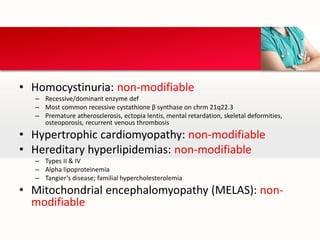 • Homocystinuria: non-modifiable
– Recessive/dominant enzyme def
– Most common recessive cystathione β synthase on chrm 21q22.3
– Premature atherosclerosis, ectopia lentis, mental retardation, skeletal deformities,
osteoporosis, recurrent venous thrombosis
• Hypertrophic cardiomyopathy: non-modifiable
• Hereditary hyperlipidemias: non-modifiable
– Types II & IV
– Alpha lipoproteinemia
– Tangier’s disease; familial hypercholesterolemia
• Mitochondrial encephalomyopathy (MELAS): non-
modifiable
 